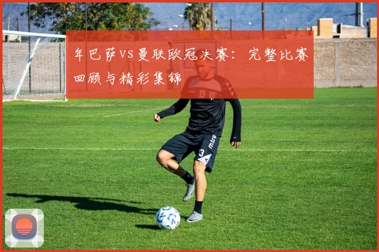 年巴萨vs曼联欧冠决赛：完整比赛回顾与精彩集锦