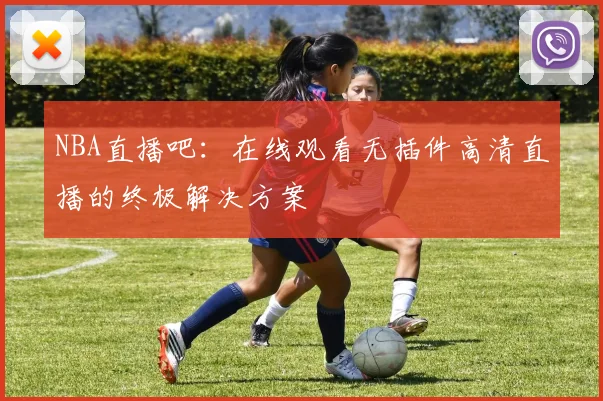 NBA直播吧：在线观看无插件高清直播的终极解决方案