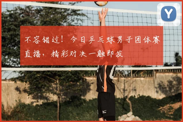 不容错过！今日乒乓球男子团体赛直播，精彩对决一触即发