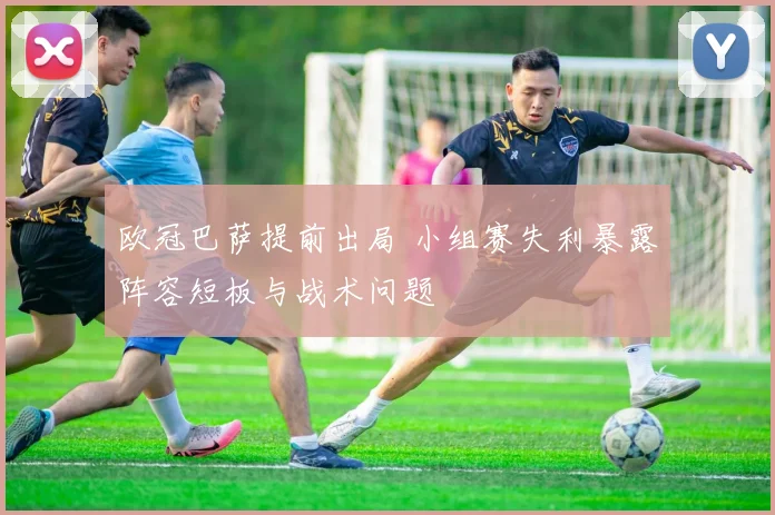 欧冠巴萨提前出局 小组赛失利暴露阵容短板与战术问题