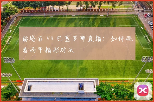 赫塔菲 vs 巴塞罗那直播：如何观看西甲精彩对决