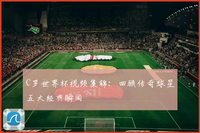 C罗世界杯视频集锦：回顾传奇球星五大经典瞬间