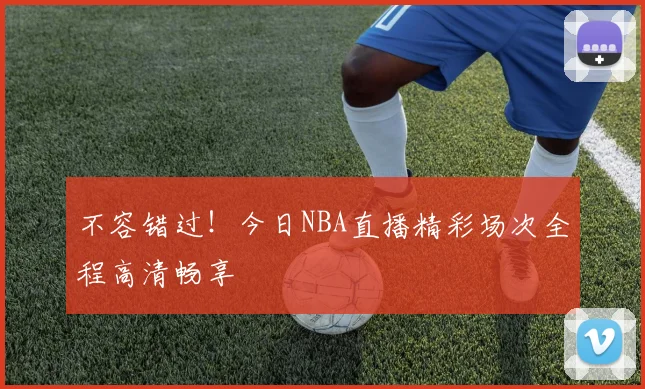 不容错过！今日NBA直播精彩场次全程高清畅享