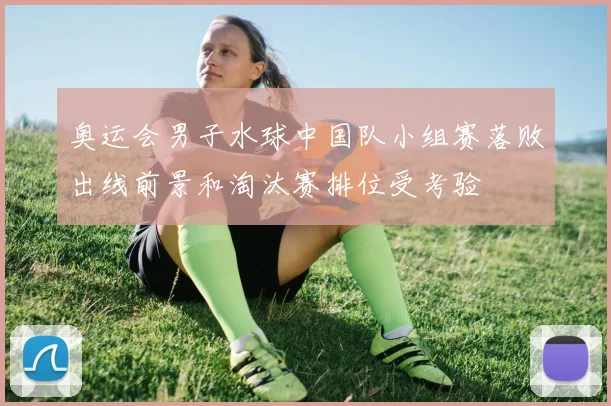 奥运会男子水球中国队小组赛落败出线前景和淘汰赛排位受考验