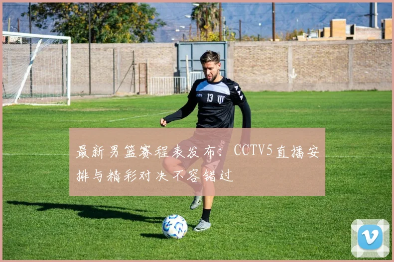 最新男篮赛程表发布：CCTV5直播安排与精彩对决不容错过