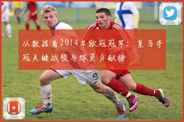 从数据看2014年欧冠冠军：皇马夺冠关键战役与球员贡献榜