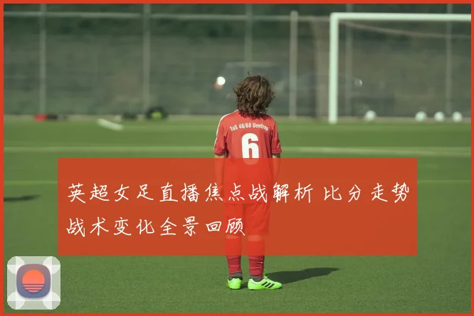 英超女足直播焦点战解析 比分走势战术变化全景回顾
