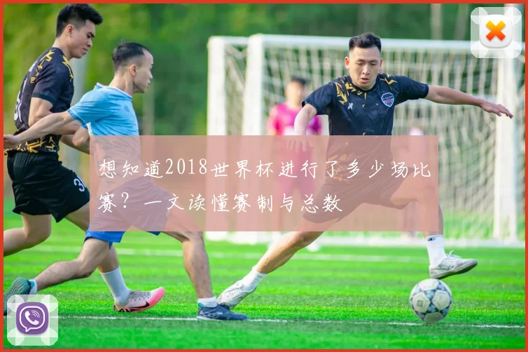 想知道2018世界杯进行了多少场比赛?一文读懂赛制与总数