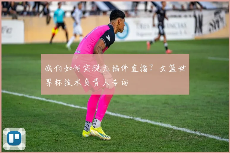 我们如何实现无插件直播？女篮世界杯技术负责人专访