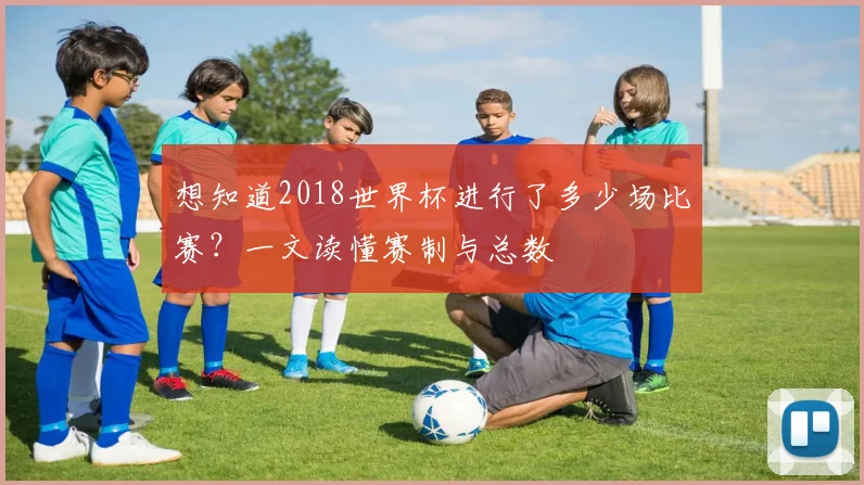 想知道2018世界杯进行了多少场比赛?一文读懂赛制与总数