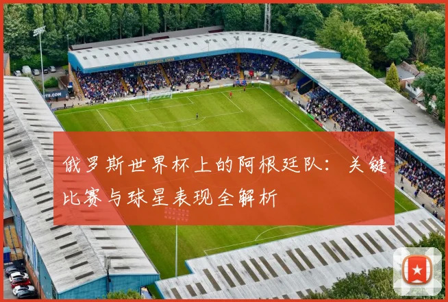 俄罗斯世界杯上的阿根廷队:关键比赛与球星表现全解析
