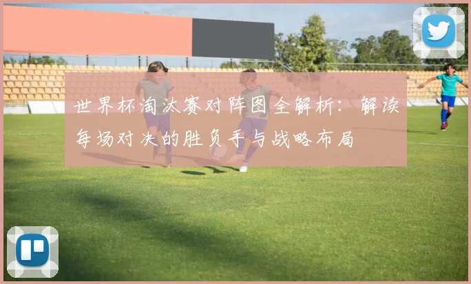 世界杯淘汰赛对阵图全解析：解读每场对决的胜负手与战略布局