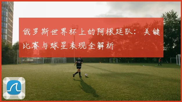 俄罗斯世界杯上的阿根廷队:关键比赛与球星表现全解析
