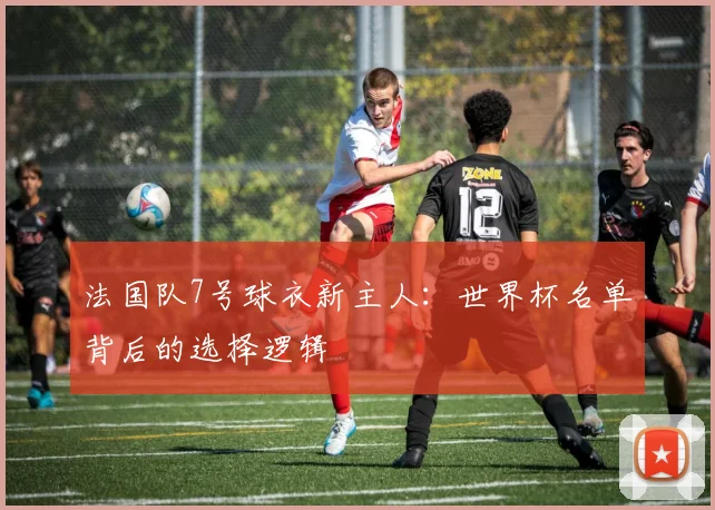 法国队7号球衣新主人：世界杯名单背后的选择逻辑