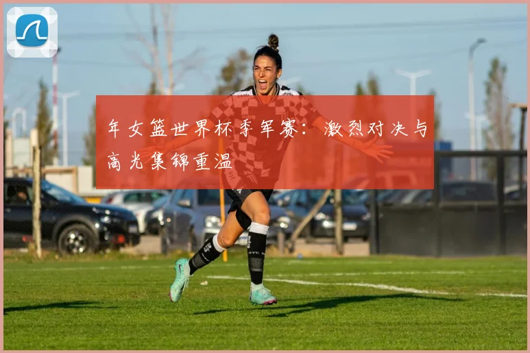 年女篮世界杯季军赛:激烈对决与高光集锦重温