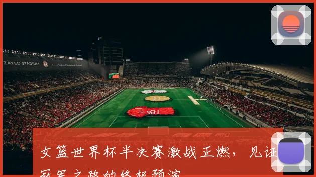 女篮世界杯半决赛激战正燃，见证冠军之路的终极预演