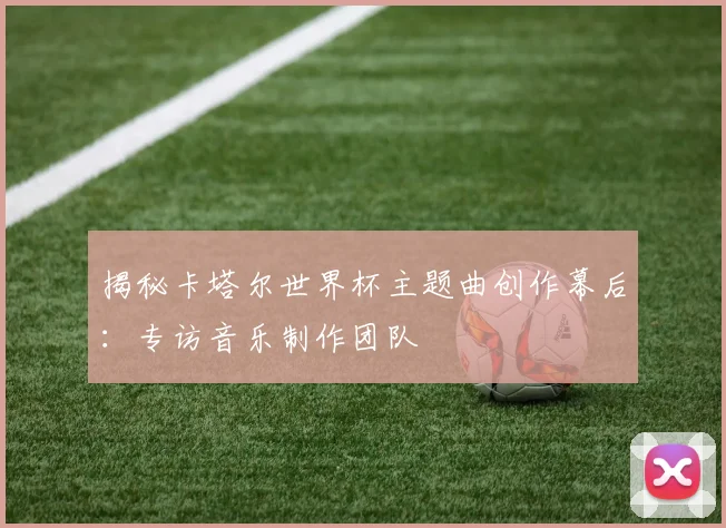 揭秘卡塔尔世界杯主题曲创作幕后：专访音乐制作团队