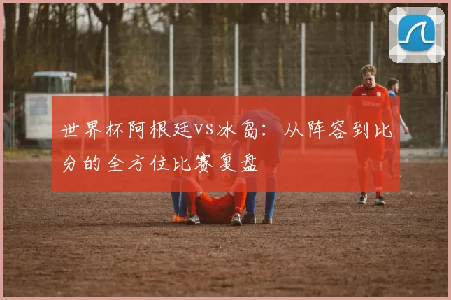 世界杯阿根廷vs冰岛：从阵容到比分的全方位比赛复盘